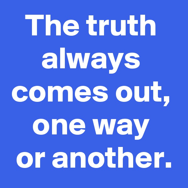 The truth
always
comes out,
one way
 or another.