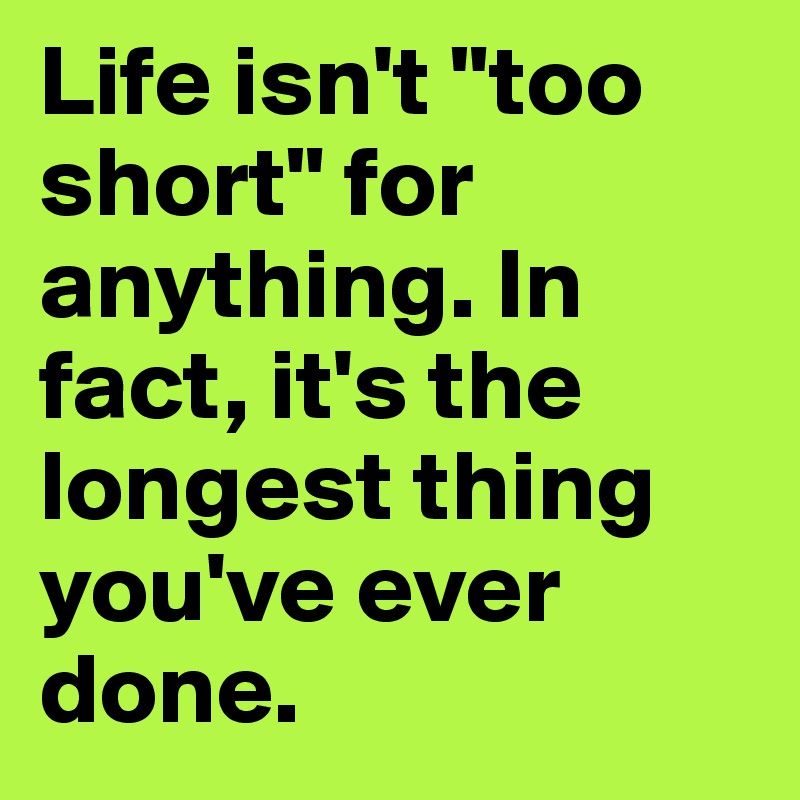 Life isn't "too short" for anything. In fact, it's the longest thing you've ever done.