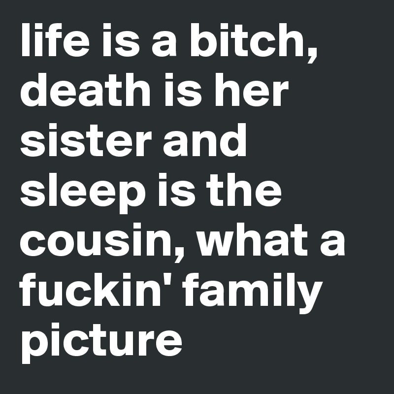 life is a bitch, death is her sister and sleep is the cousin, what a fuckin' family picture 