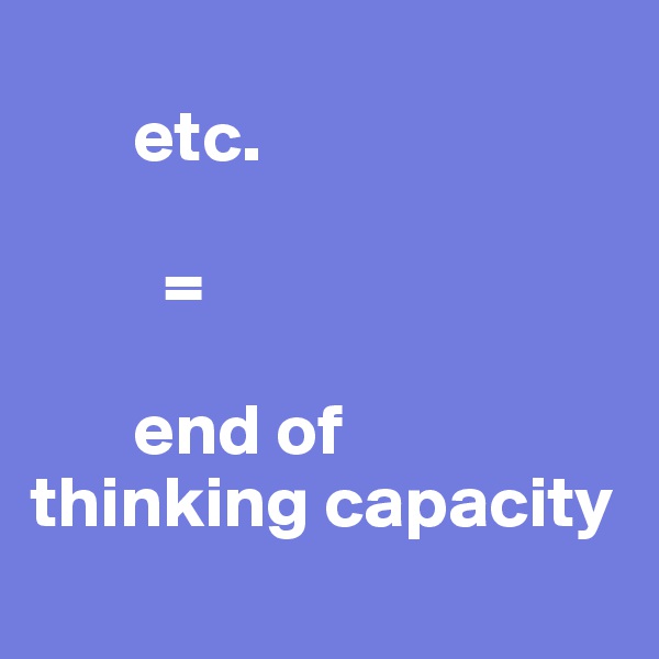 
       etc. 
         
         =

       end of 
thinking capacity
