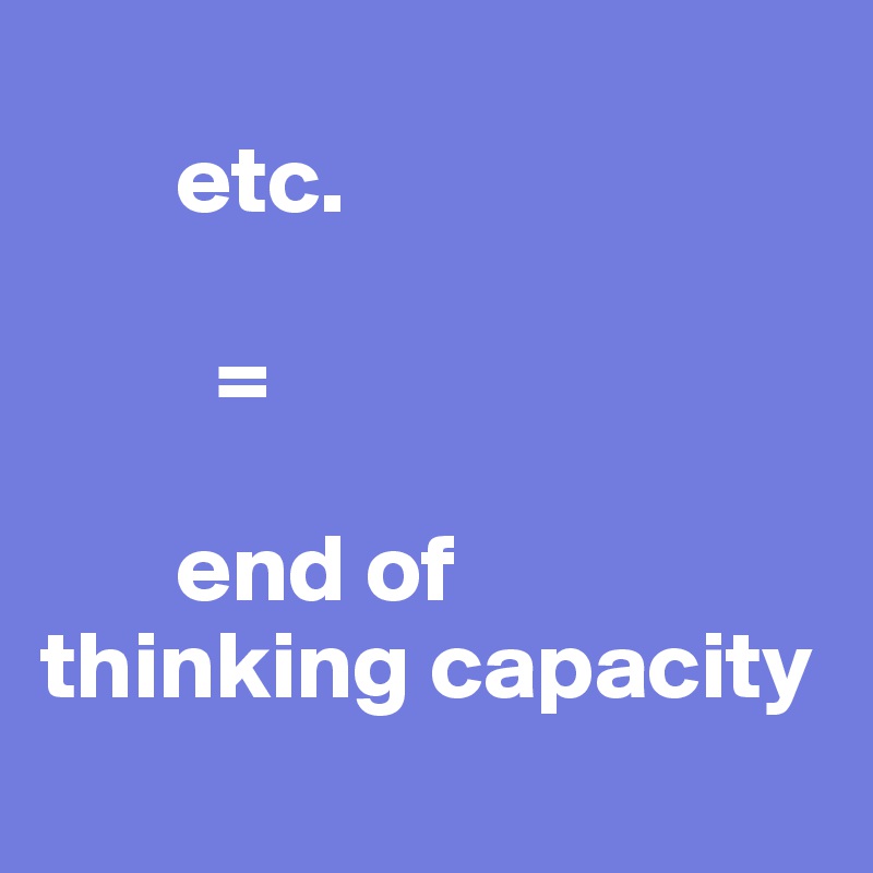 
       etc. 
         
         =

       end of 
thinking capacity
