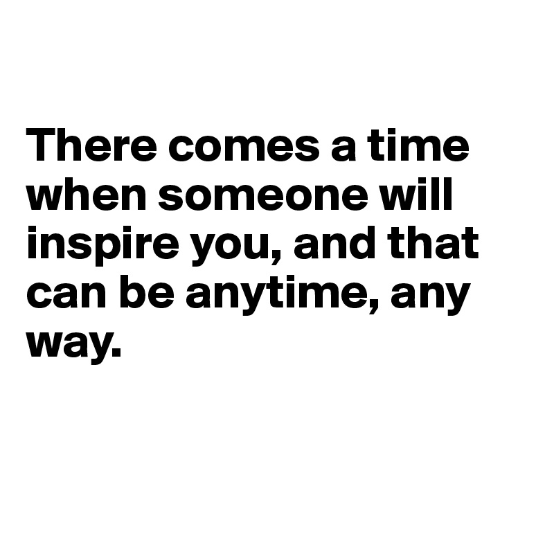 

There comes a time when someone will inspire you, and that can be anytime, any way. 



