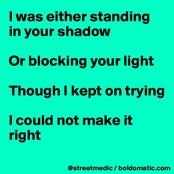 I was either standing in your shadow

Or blocking your light

Though I kept on trying

I could not make it right
