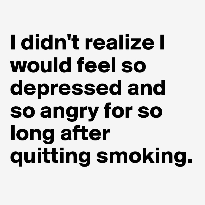 
I didn't realize I would feel so depressed and so angry for so long after quitting smoking.
