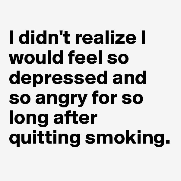 
I didn't realize I would feel so depressed and so angry for so long after quitting smoking.
