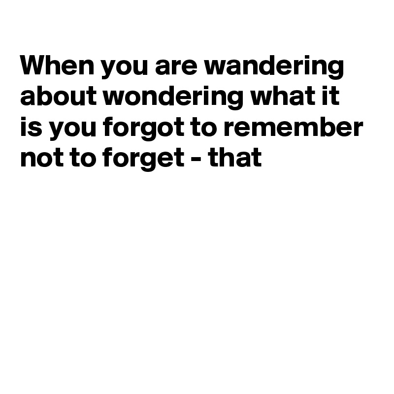 
When you are wandering about wondering what it is you forgot to remember not to forget - that





