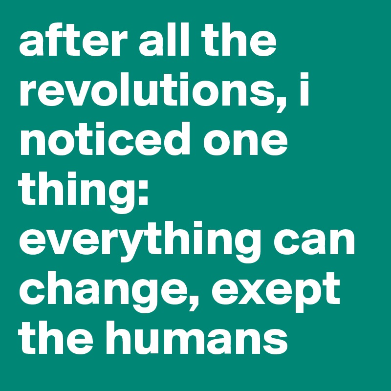 after all the revolutions, i noticed one thing: everything can change, exept the humans 