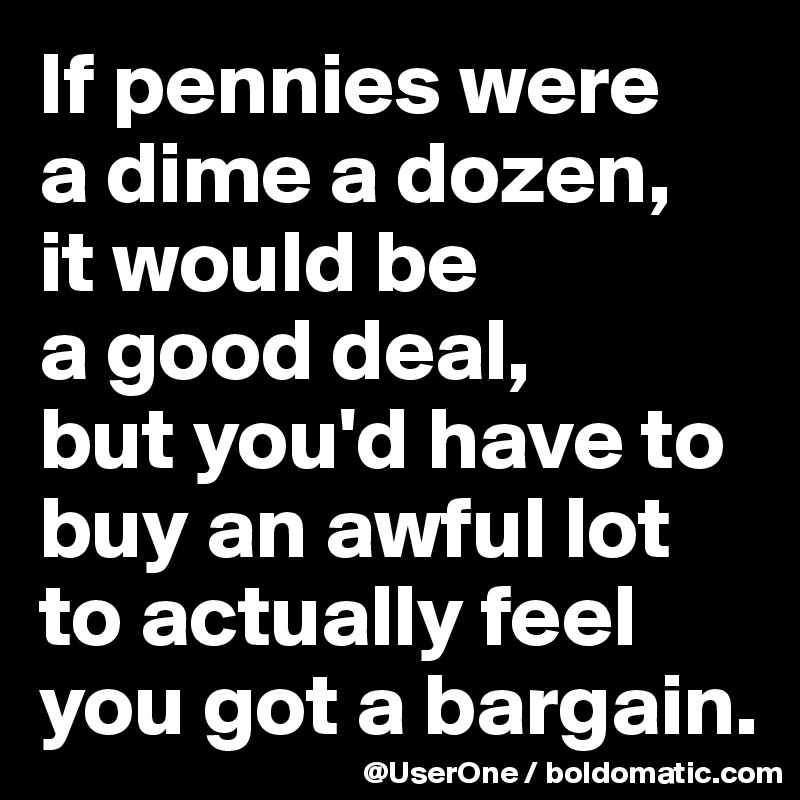 If pennies were 
a dime a dozen, 
it would be 
a good deal, 
but you'd have to buy an awful lot to actually feel 
you got a bargain.