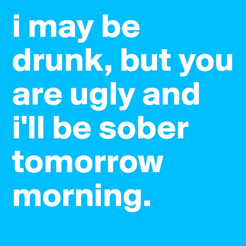 i may be drunk, but you are ugly and i'll be sober tomorrow morning. 