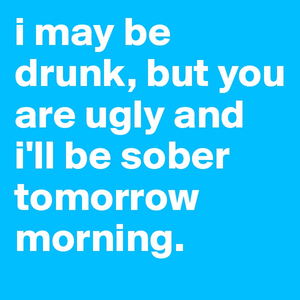i may be drunk, but you are ugly and i'll be sober tomorrow morning. 
