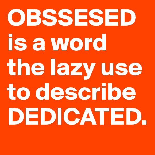 OBSSESED is a word the lazy use to describe DEDICATED.