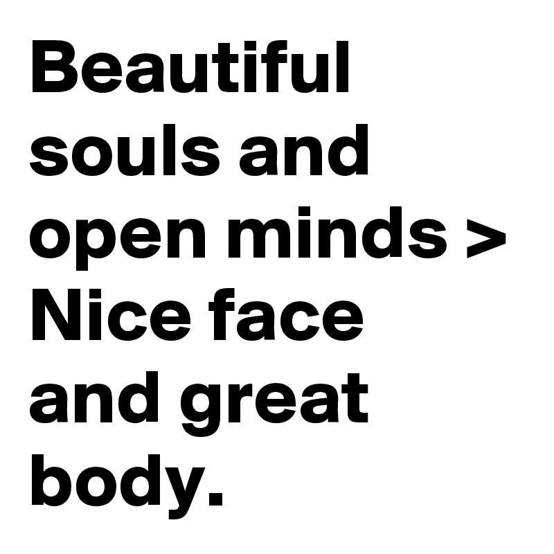 Beautiful souls and open minds > Nice face and great body.