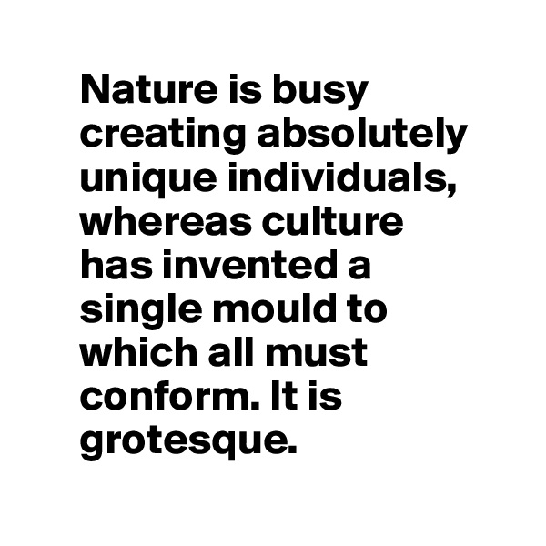 
      Nature is busy 
      creating absolutely 
      unique individuals,
      whereas culture 
      has invented a 
      single mould to 
      which all must 
      conform. It is 
      grotesque.
