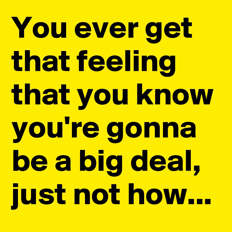 You ever get that feeling that you know you're gonna be a big deal, just not how...