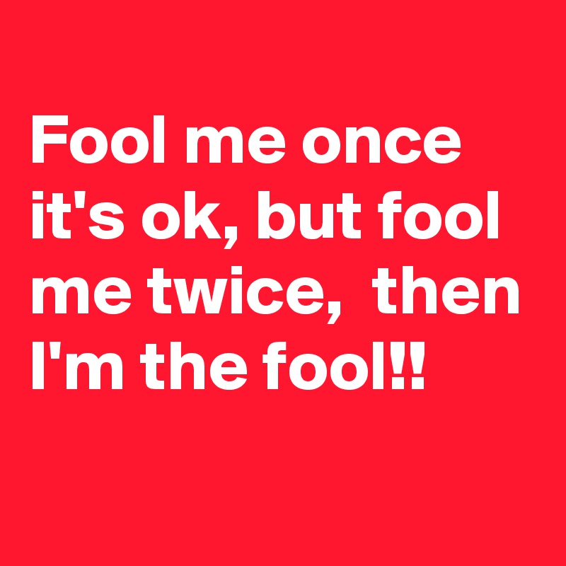 
Fool me once it's ok, but fool me twice,  then I'm the fool!!
