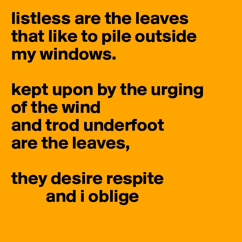 listless are the leaves 
that like to pile outside
my windows.

kept upon by the urging
of the wind
and trod underfoot
are the leaves,

they desire respite
	and i oblige
