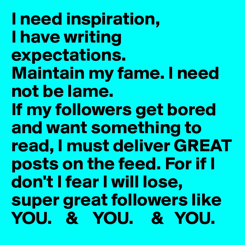 I need inspiration, 
I have writing expectations. 
Maintain my fame. I need not be lame. 
If my followers get bored and want something to read, I must deliver GREAT posts on the feed. For if I don't I fear I will lose,
super great followers like 
YOU.    &    YOU.     &   YOU.  