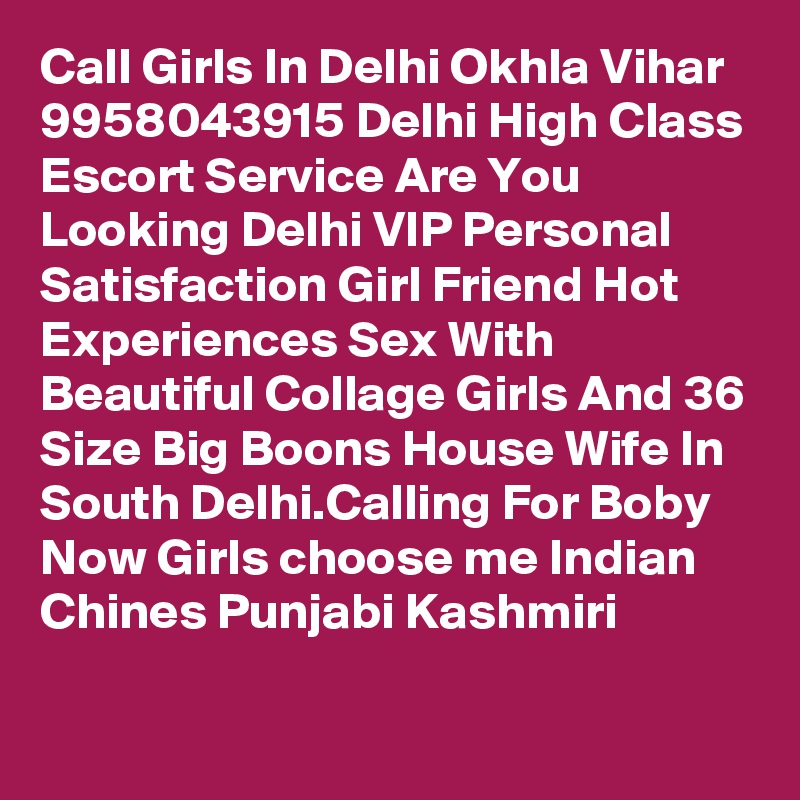 Call Girls In Delhi Okhla Vihar 9958043915 Delhi High Class Escort Service Are You Looking Delhi VIP Personal Satisfaction Girl Friend Hot Experiences Sex With Beautiful Collage Girls And 36 Size Big Boons House Wife In South Delhi.Calling For Boby Now Girls choose me Indian Chines Punjabi Kashmiri
