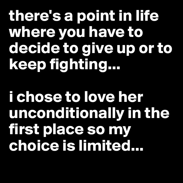 there's a point in life where you have to decide to give up or to keep fighting...

i chose to love her unconditionally in the first place so my choice is limited...
