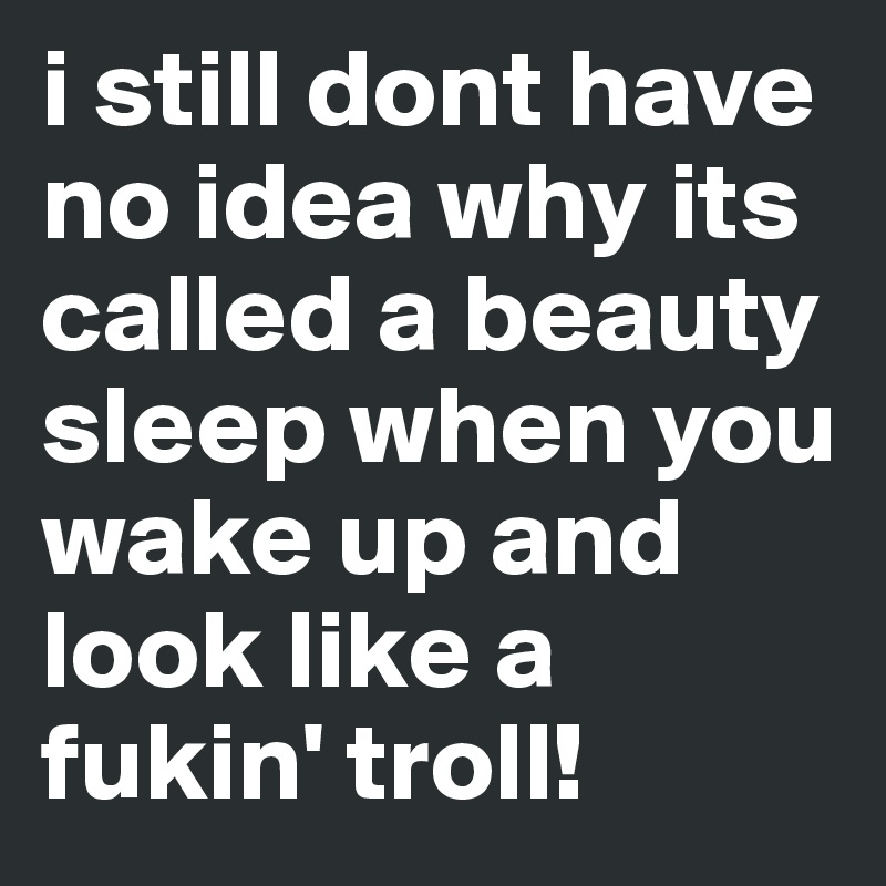i still dont have no idea why its called a beauty sleep when you wake up and look like a fukin' troll!