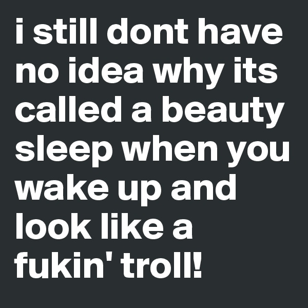 i still dont have no idea why its called a beauty sleep when you wake up and look like a fukin' troll!