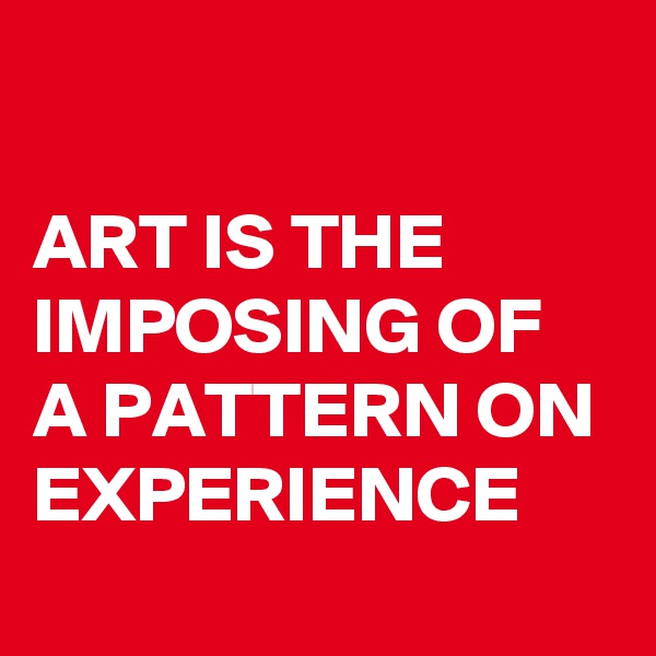 

ART IS THE IMPOSING OF A PATTERN ON EXPERIENCE 
