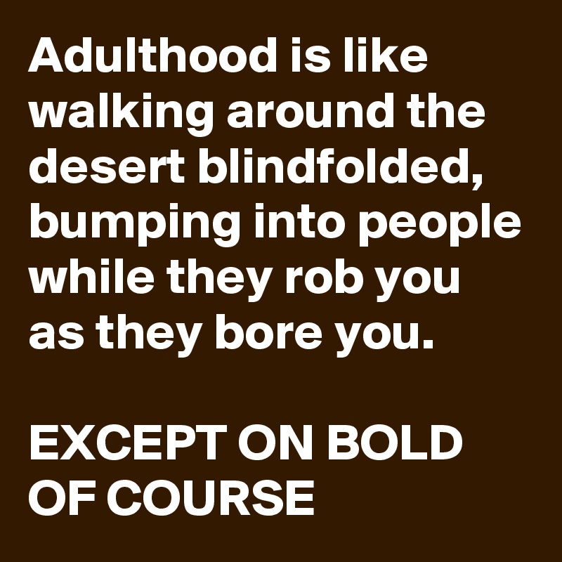 Adulthood is like walking around the desert blindfolded, bumping into people while they rob you as they bore you.

EXCEPT ON BOLD OF COURSE  