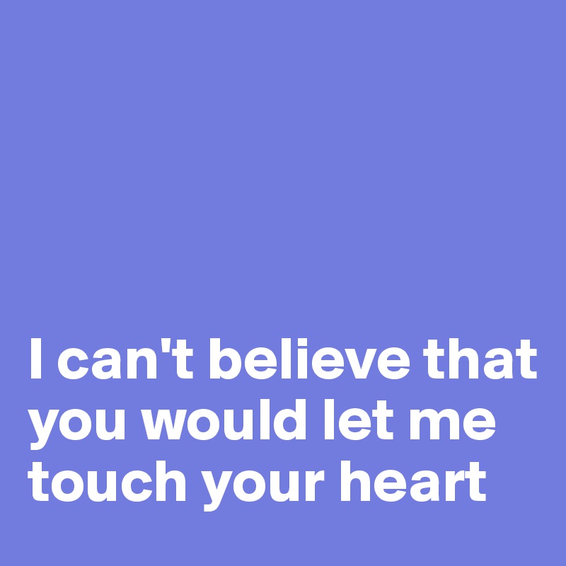 




I can't believe that you would let me touch your heart