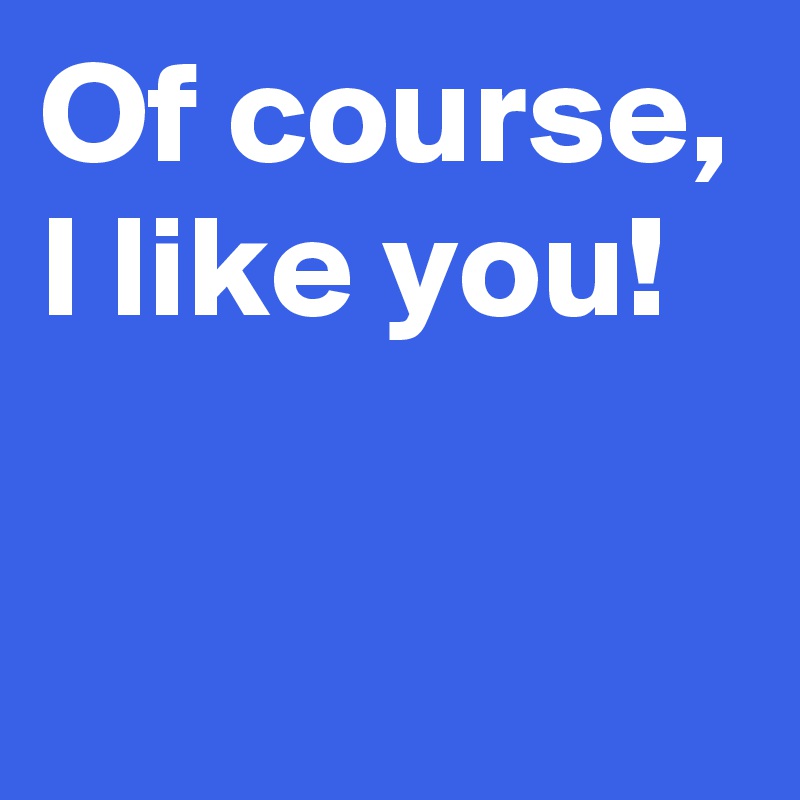 Of course,
I like you!


