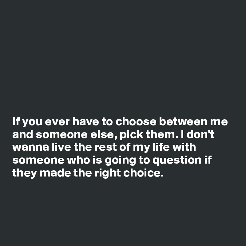 







If you ever have to choose between me and someone else, pick them. I don't wanna live the rest of my life with someone who is going to question if they made the right choice.



