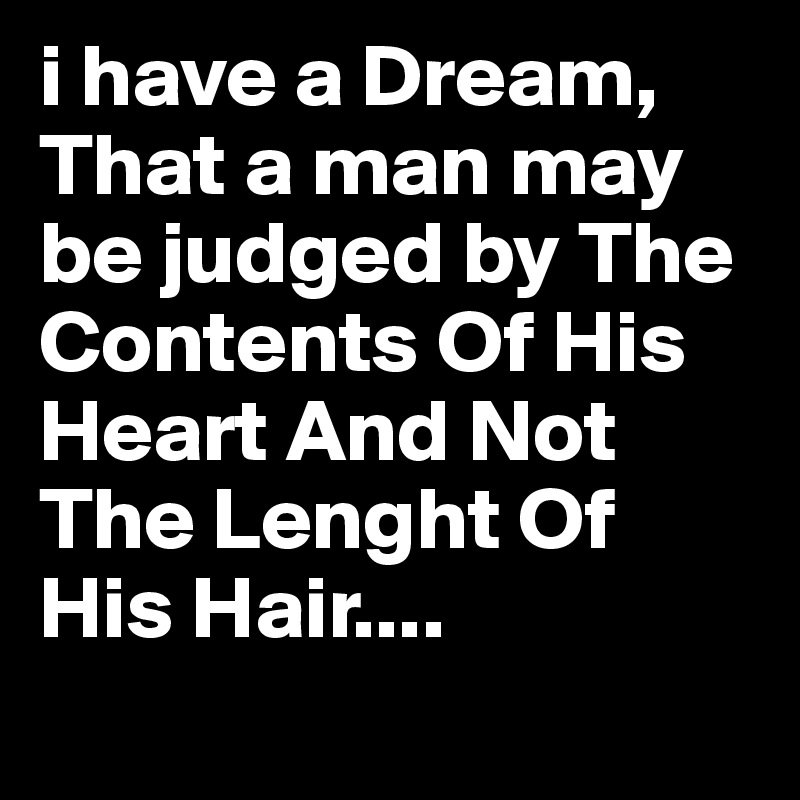 i have a Dream,
That a man may be judged by The Contents Of His Heart And Not The Lenght Of His Hair....
