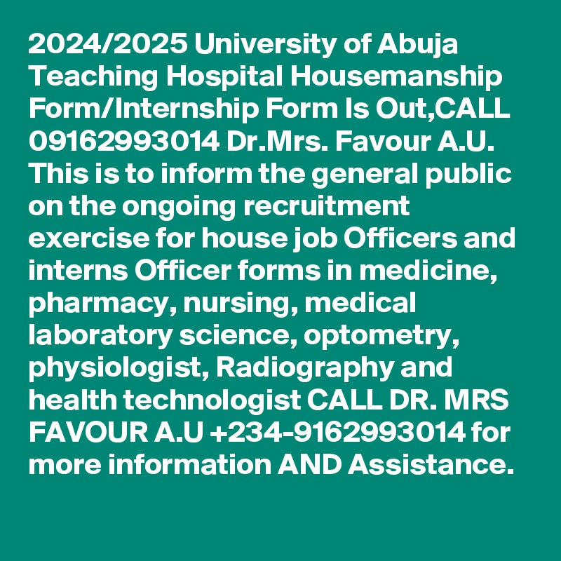 2024/2025 University of Abuja Teaching Hospital Housemanship Form/Internship Form Is Out,CALL 09162993014 Dr.Mrs. Favour A.U. This is to inform the general public on the ongoing recruitment exercise for house job Officers and interns Officer forms in medicine, pharmacy, nursing, medical laboratory science, optometry, physiologist, Radiography and health technologist CALL DR. MRS FAVOUR A.U +234-9162993014 for more information AND Assistance.