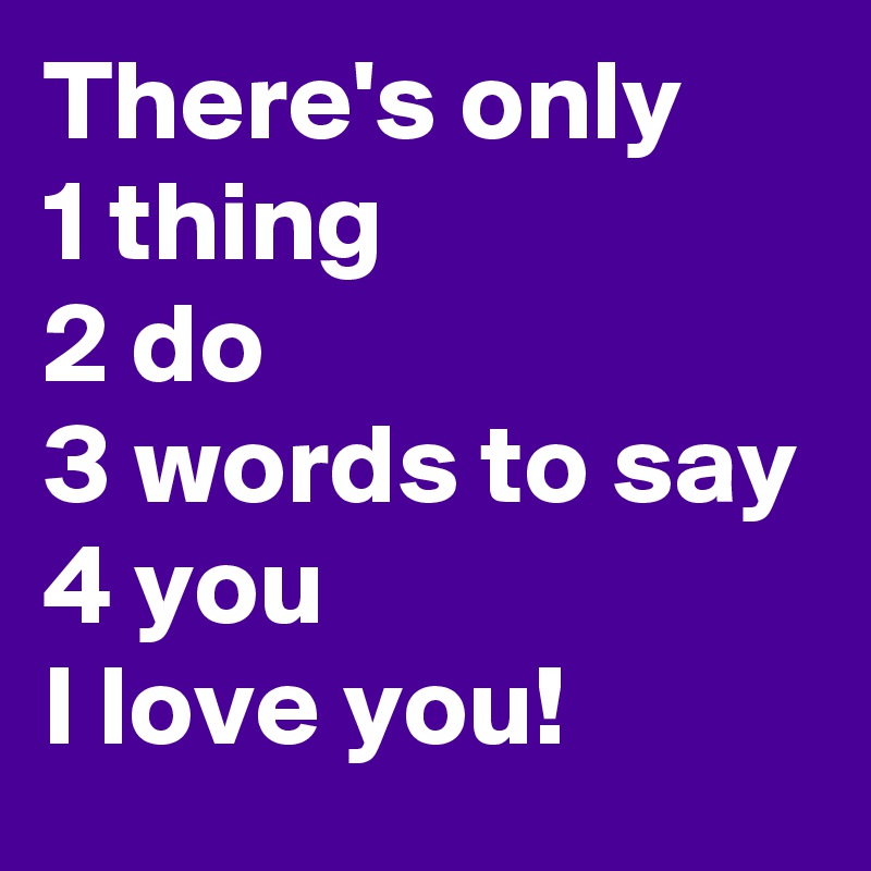 There's only
1 thing 
2 do
3 words to say
4 you 
I love you!
