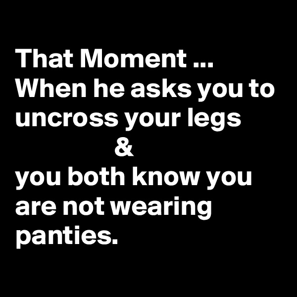 
That Moment ...
When he asks you to uncross your legs
                  &
you both know you are not wearing panties.
