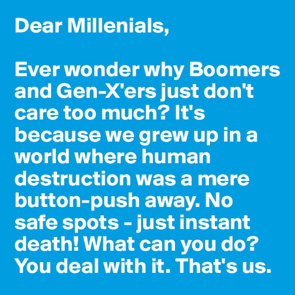 Dear Millenials,

Ever wonder why Boomers and Gen-X'ers just don't care too much? It's because we grew up in a world where human destruction was a mere button-push away. No safe spots - just instant death! What can you do? You deal with it. That's us.