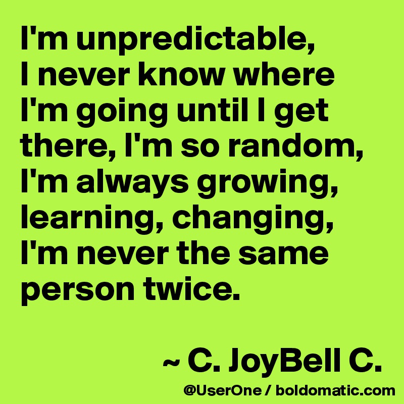 I'm unpredictable,
I never know where I'm going until I get there, I'm so random, I'm always growing, learning, changing, I'm never the same person twice.

                    ~ C. JoyBell C.