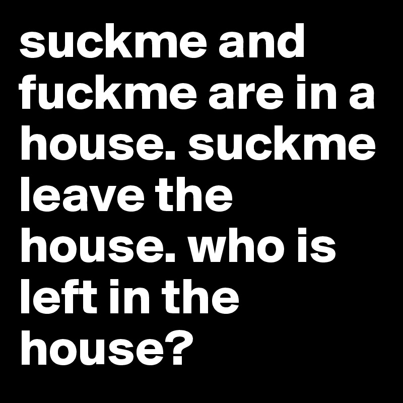 suckme and fuckme are in a house. suckme leave the house. who is left in the house? 