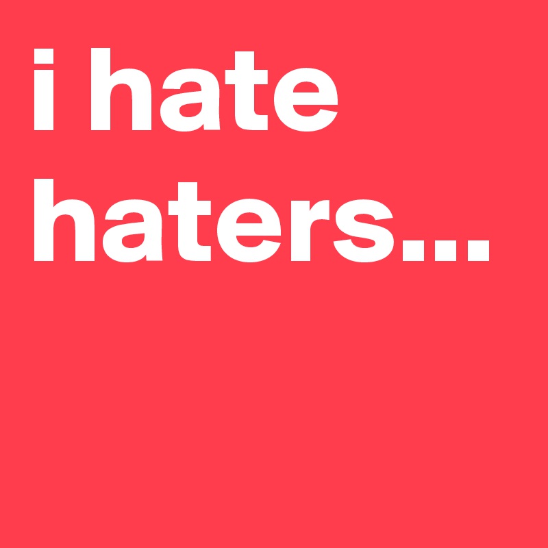 i hate haters...