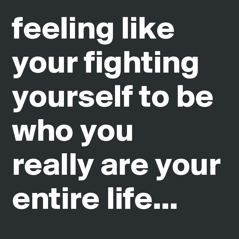 feeling like your fighting yourself to be who you really are your entire life...