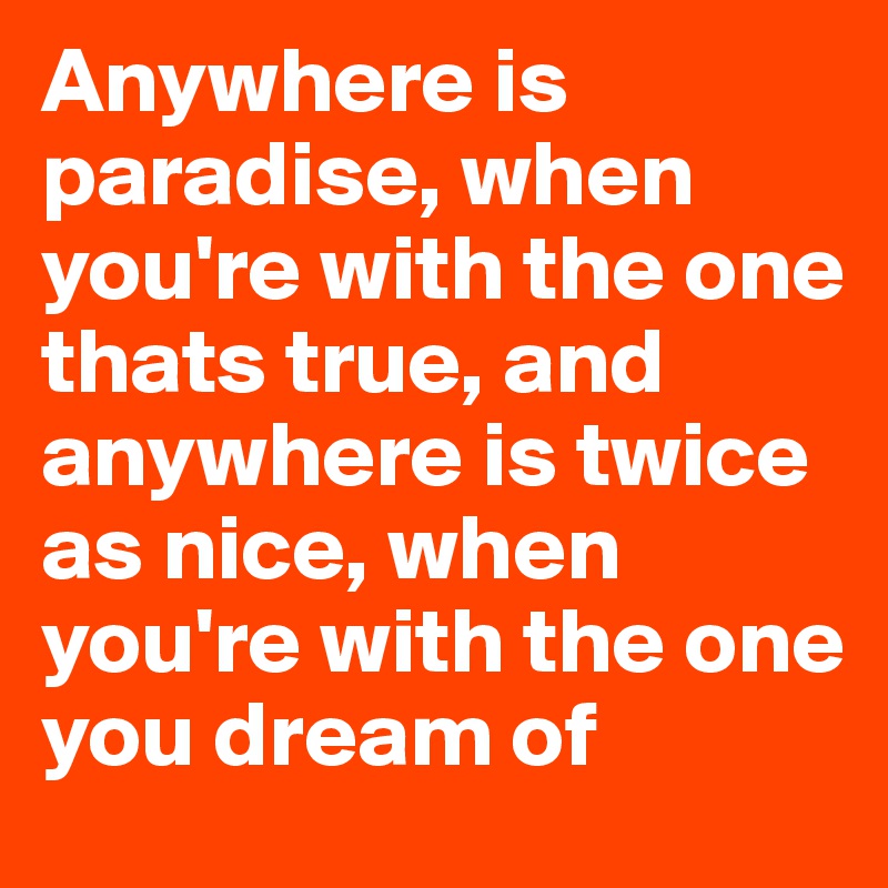 Anywhere is paradise, when you're with the one thats true, and anywhere is twice as nice, when you're with the one you dream of