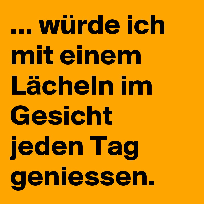 ... würde ich mit einem Lächeln im Gesicht jeden Tag geniessen.