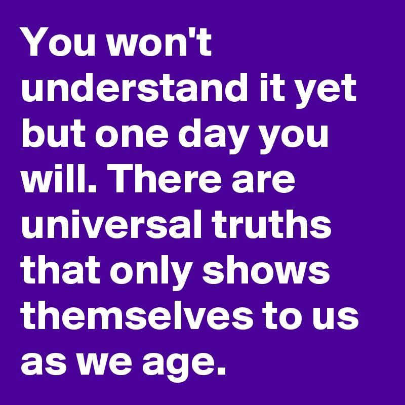 You won't understand it yet but one day you will. There are universal truths that only shows themselves to us as we age.