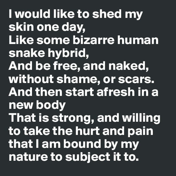 I would like to shed my skin one day,
Like some bizarre human snake hybrid,
And be free, and naked, without shame, or scars.
And then start afresh in a new body
That is strong, and willing to take the hurt and pain that I am bound by my nature to subject it to.