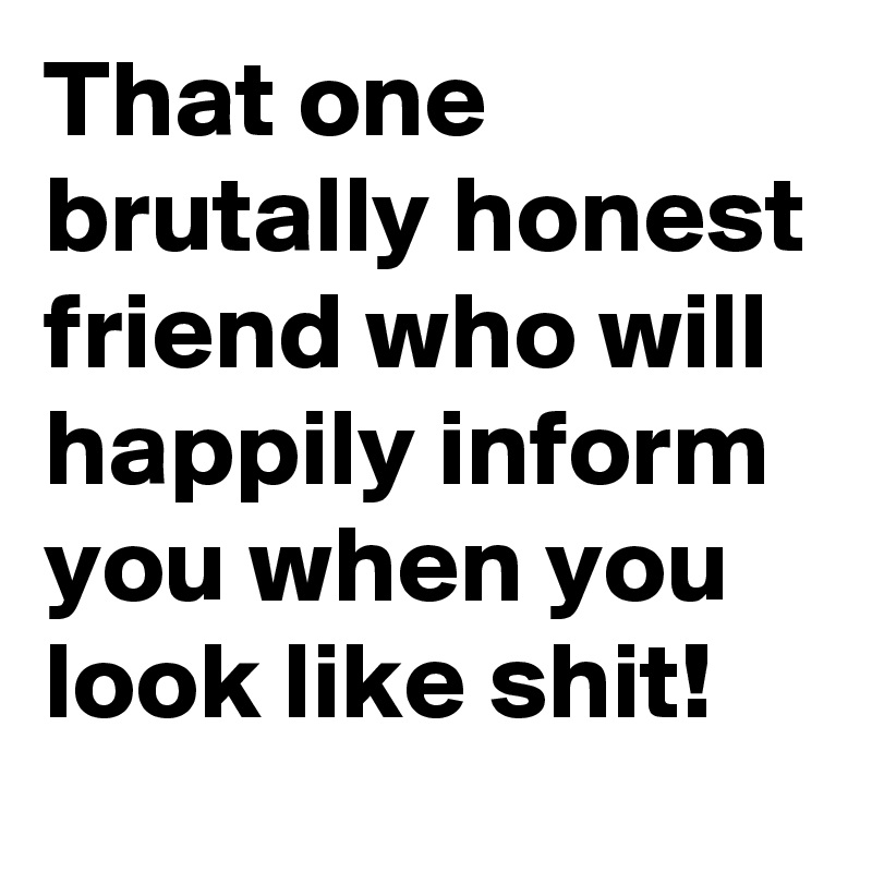 That one brutally honest friend who will happily inform you when you look like shit! 