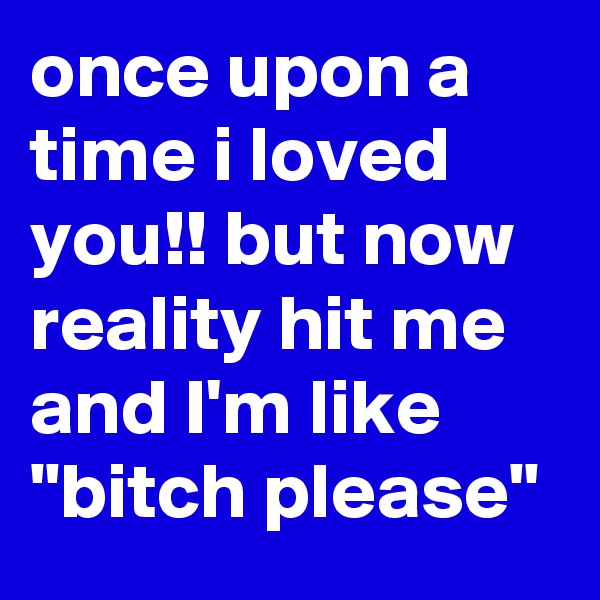 once upon a time i loved you!! but now reality hit me and I'm like "bitch please"