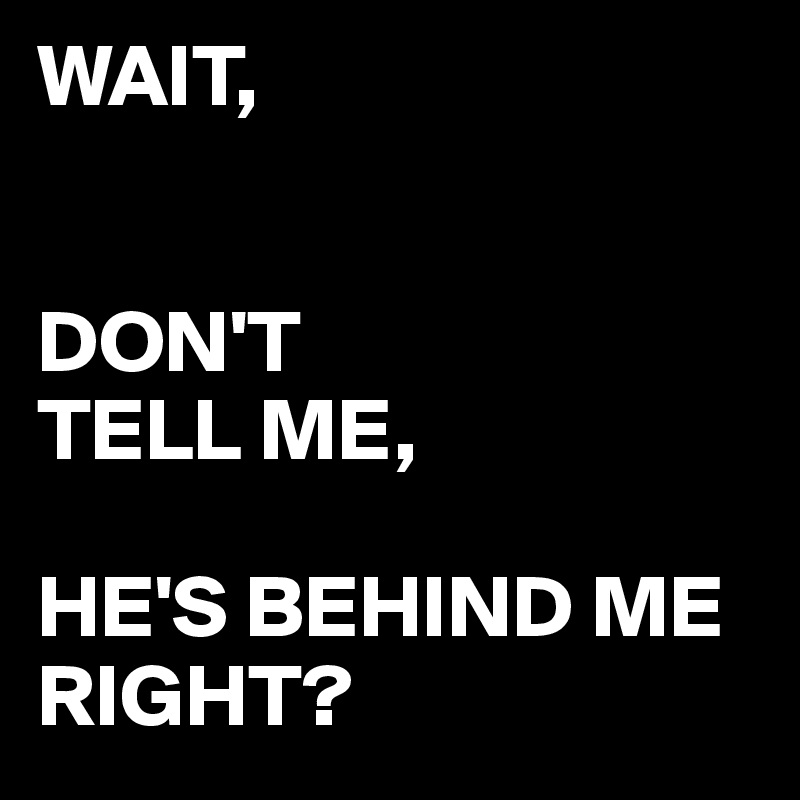 WAIT,


DON'T
TELL ME,

HE'S BEHIND ME
RIGHT?