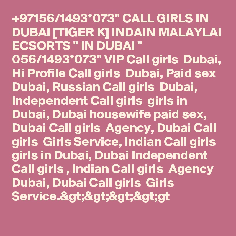 +97156/1493*073" CALL GIRLS IN DUBAI [TIGER K] INDAIN MALAYLAI ECSORTS " IN DUBAI " 056/1493*073" VIP Call girls  Dubai, Hi Profile Call girls  Dubai, Paid sex Dubai, Russian Call girls  Dubai, Independent Call girls  girls in Dubai, Dubai housewife paid sex, Dubai Call girls  Agency, Dubai Call girls  Girls Service, Indian Call girls  girls in Dubai, Dubai Independent Call girls , Indian Call girls  Agency Dubai, Dubai Call girls  Girls Service.&gt;&gt;&gt;&gt;gt