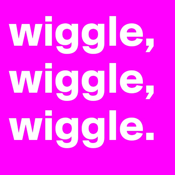 wiggle, wiggle, wiggle.
