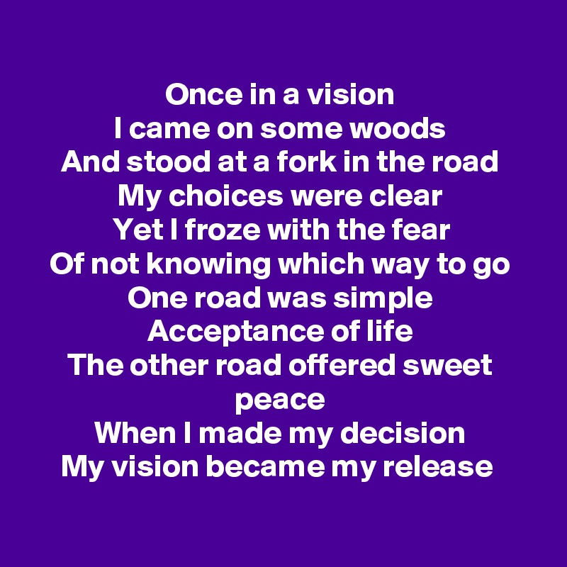 
Once in a vision
I came on some woods
And stood at a fork in the road
My choices were clear
Yet I froze with the fear
Of not knowing which way to go
One road was simple
Acceptance of life
The other road offered sweet peace
When I made my decision
My vision became my release 

