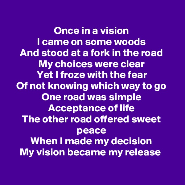 
Once in a vision
I came on some woods
And stood at a fork in the road
My choices were clear
Yet I froze with the fear
Of not knowing which way to go
One road was simple
Acceptance of life
The other road offered sweet peace
When I made my decision
My vision became my release 

